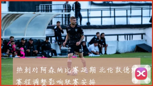 热刺对阿森纳比赛延期 北伦敦德比赛程调整影响联赛安排