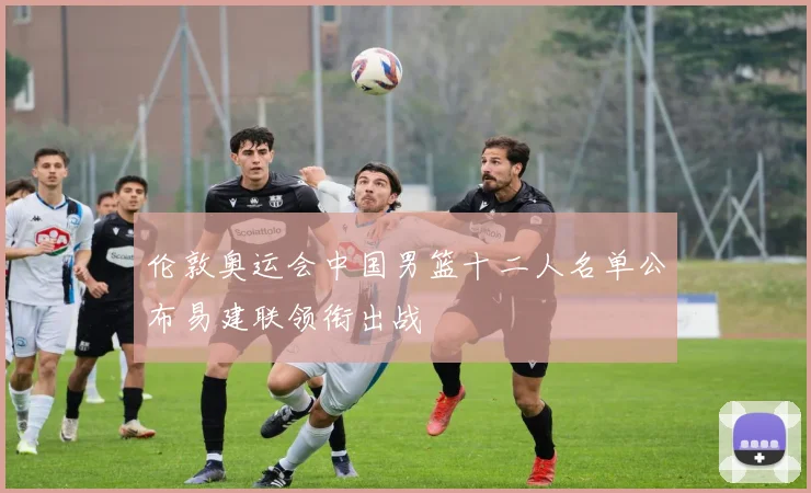 伦敦奥运会中国男篮十二人名单公布易建联领衔出战