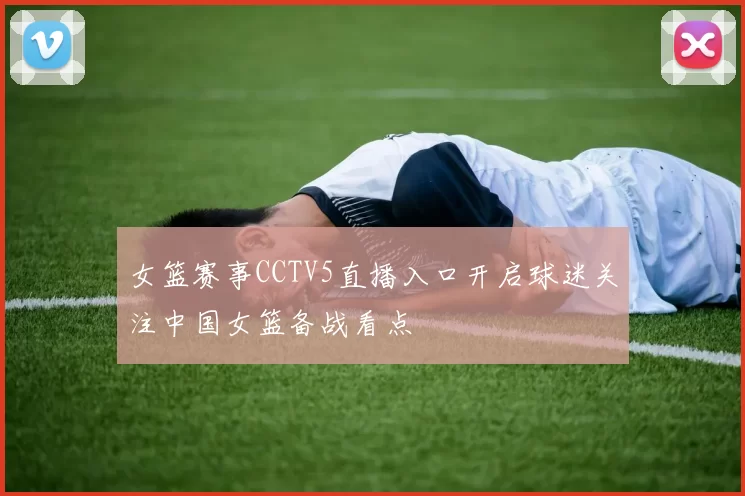 女篮赛事CCTV5直播入口开启球迷关注中国女篮备战看点