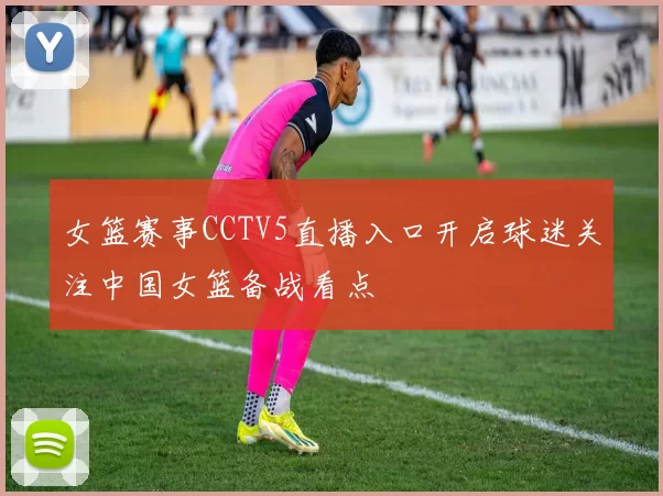 女篮赛事CCTV5直播入口开启球迷关注中国女篮备战看点