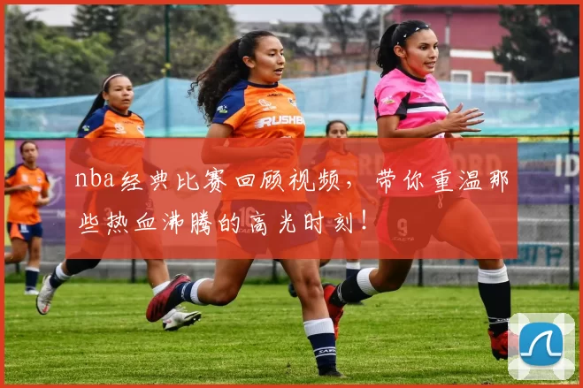 nba经典比赛回顾视频，带你重温那些热血沸腾的高光时刻！