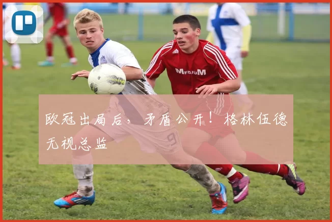 欧冠出局后，矛盾公开！格林伍德无视总监