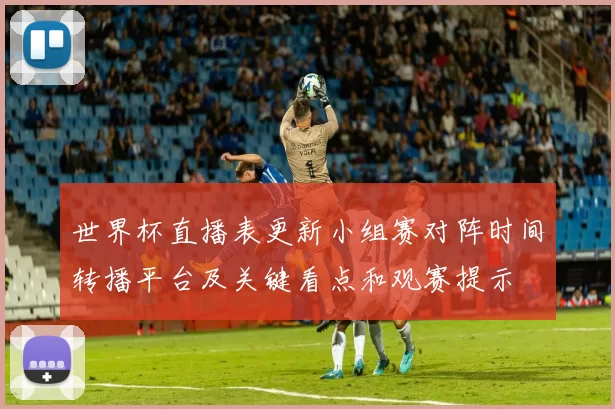 世界杯直播表更新小组赛对阵时间转播平台及关键看点和观赛提示
