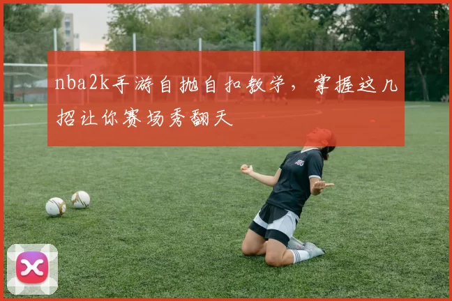 nba2k手游自抛自扣教学，掌握这几招让你赛场秀翻天