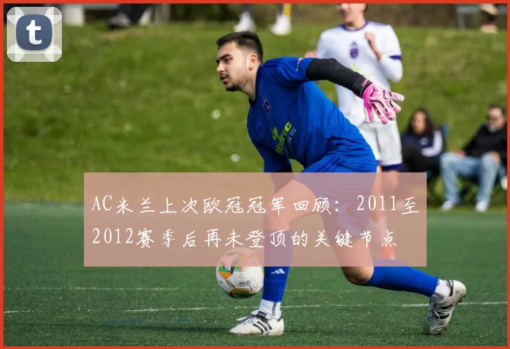 AC米兰上次欧冠冠军回顾：2011至2012赛季后再未登顶的关键节点