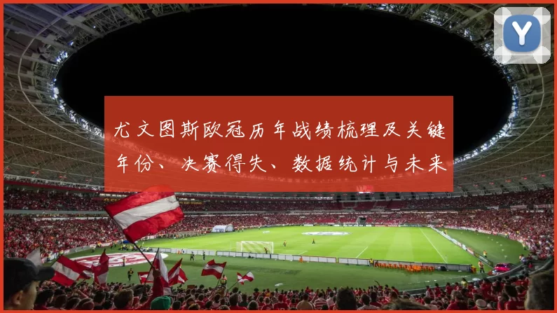 尤文图斯欧冠历年战绩梳理及关键年份、决赛得失、数据统计与未来看点
