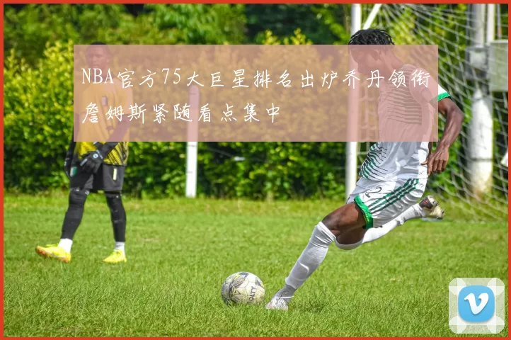 NBA官方75大巨星排名出炉乔丹领衔詹姆斯紧随看点集中