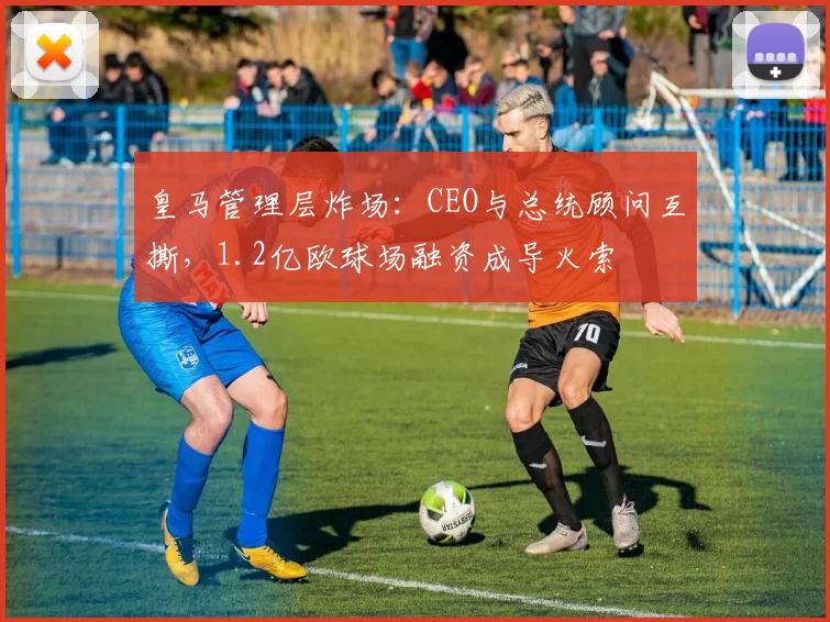 皇马管理层炸场：CEO与总统顾问互撕，1.2亿欧球场融资成导火索