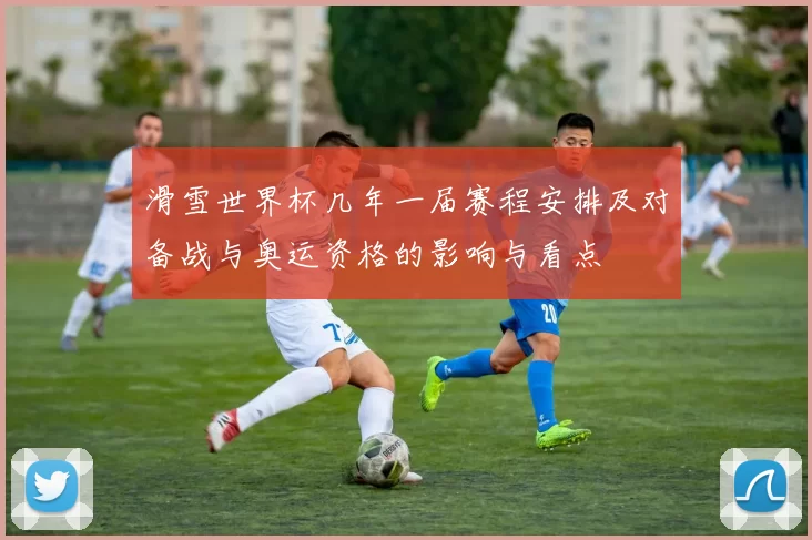 滑雪世界杯几年一届赛程安排及对备战与奥运资格的影响与看点