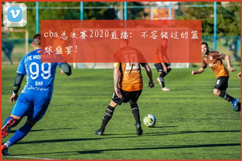 cba总决赛2020直播：不容错过的篮球盛宴！