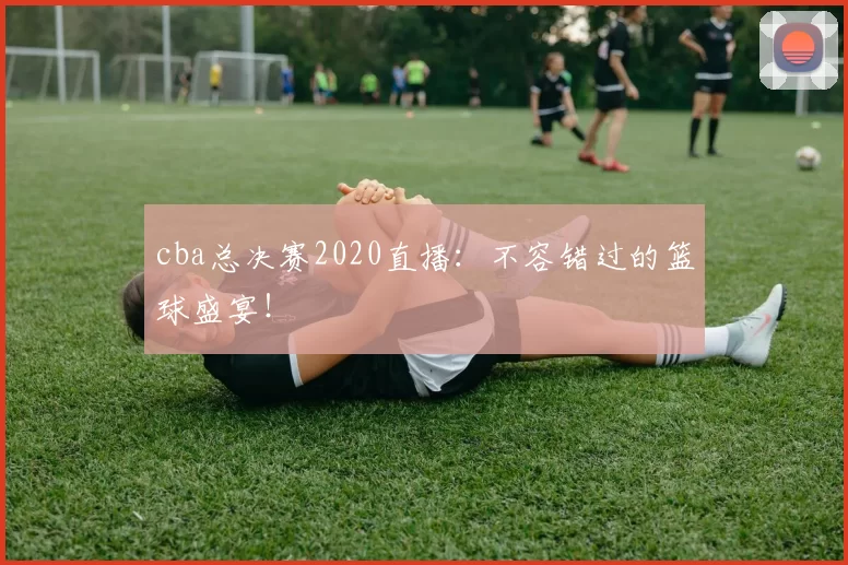 cba总决赛2020直播：不容错过的篮球盛宴！