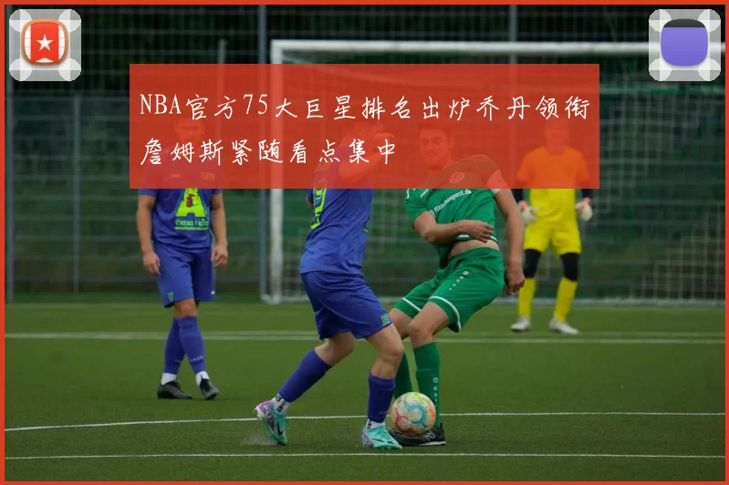 NBA官方75大巨星排名出炉乔丹领衔詹姆斯紧随看点集中