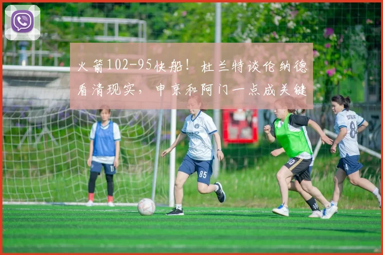 火箭102-95快船！杜兰特谈伦纳德看清现实，申京和阿门一点成关键