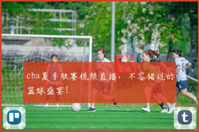 cba夏季联赛视频直播，不容错过的篮球盛宴！