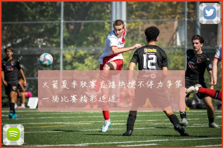 火箭夏季联赛直播热搜不停力争第一场比赛精彩连连