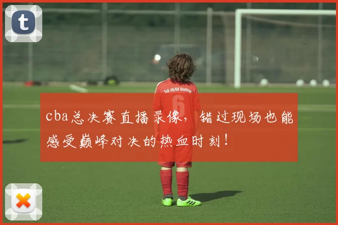 cba总决赛直播录像，错过现场也能感受巅峰对决的热血时刻！