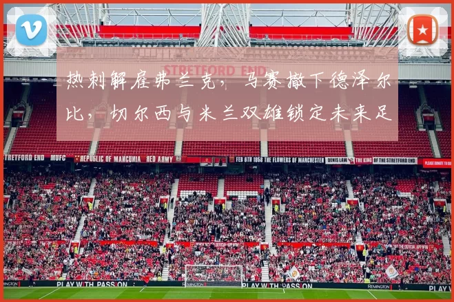 热刺解雇弗兰克，马赛撤下德泽尔比，切尔西与米兰双雄锁定未来足球新星_续约_欧冠_国米