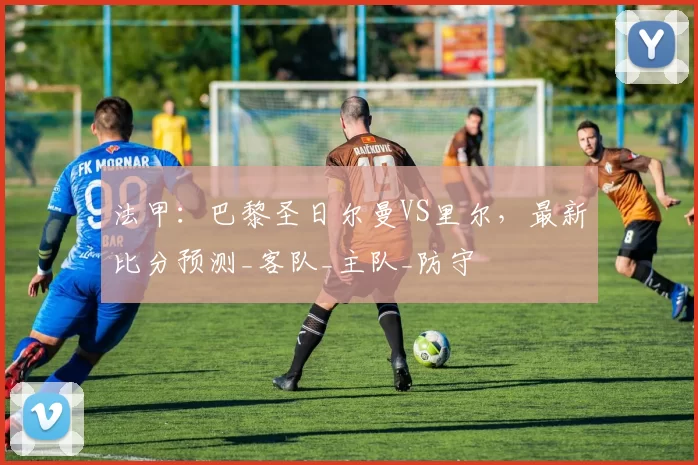 法甲：巴黎圣日尔曼VS里尔，最新比分预测_客队_主队_防守