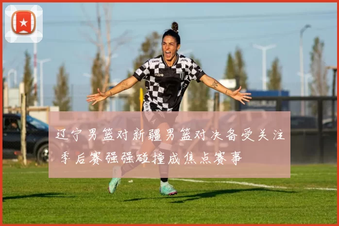 辽宁男篮对新疆男篮对决备受关注 季后赛强强碰撞成焦点赛事