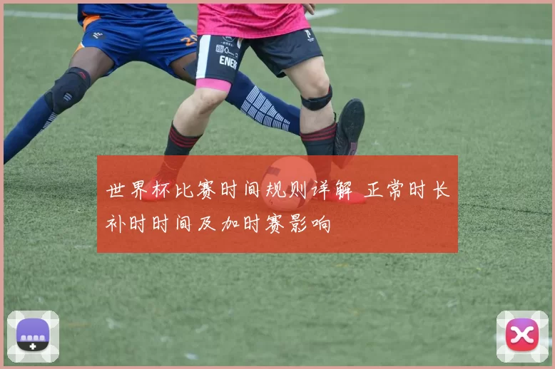 世界杯比赛时间规则详解 正常时长补时时间及加时赛影响