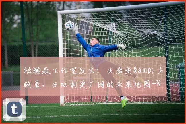 杨瀚森工作室发文：去感受&去较量，去绘制更广阔的未来地图-NBA新闻