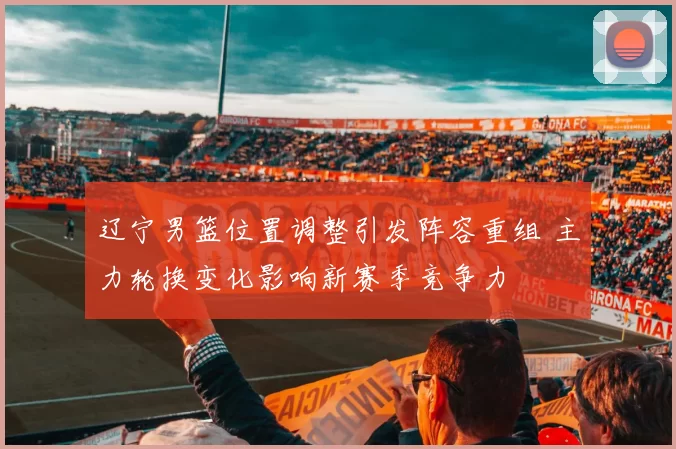 辽宁男篮位置调整引发阵容重组 主力轮换变化影响新赛季竞争力