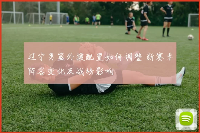 辽宁男篮外援配置如何调整 新赛季阵容变化及战绩影响