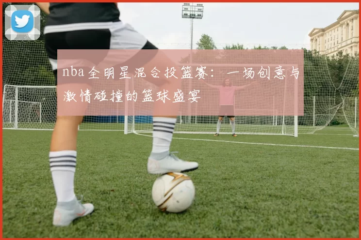 nba全明星混合投篮赛：一场创意与激情碰撞的篮球盛宴