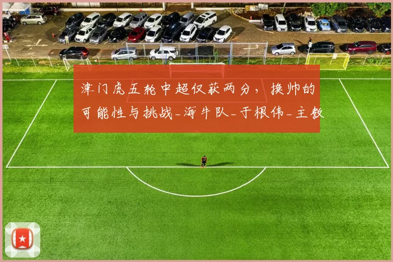 津门虎五轮中超仅获两分，换帅的可能性与挑战_海牛队_于根伟_主教练