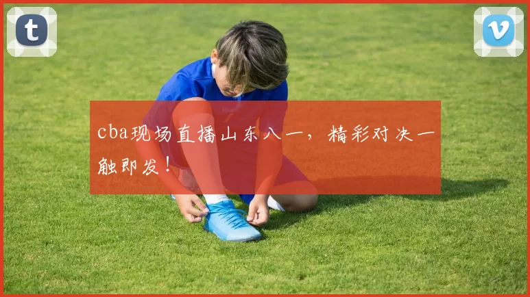 cba现场直播山东八一，精彩对决一触即发！