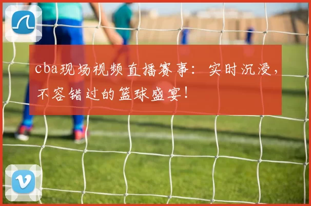 cba现场视频直播赛事：实时沉浸，不容错过的篮球盛宴！