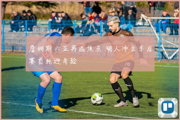 詹姆斯六亚再成焦点 湖人冲击季后赛首轮迎考验