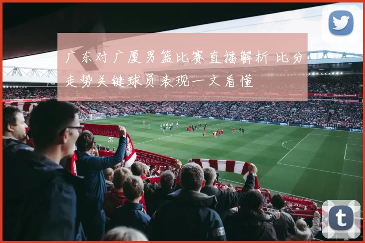 广东对广厦男篮比赛直播解析 比分走势关键球员表现一文看懂