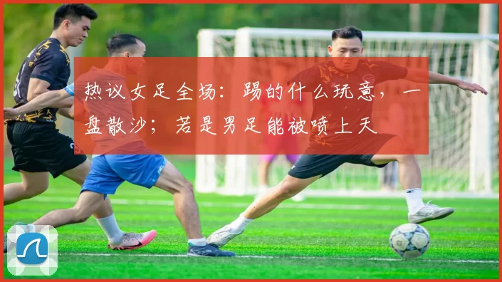 热议女足全场：踢的什么玩意，一盘散沙；若是男足能被喷上天