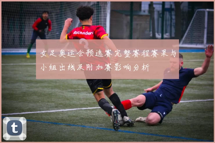 女足奥运会预选赛完整赛程赛果与小组出线及附加赛影响分析