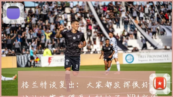 格兰特谈复出：大家都发挥很好，这让比赛变得更加轻松了-NBA新闻