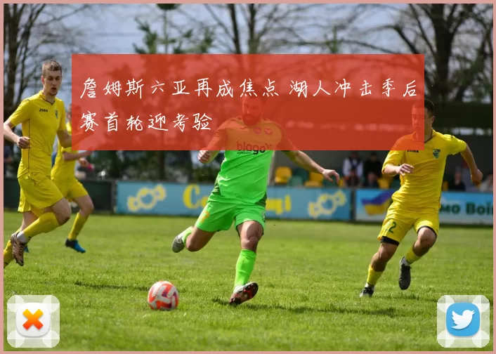 詹姆斯六亚再成焦点 湖人冲击季后赛首轮迎考验