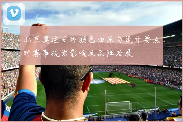北京奥运五环颜色由来与设计要点对赛事视觉影响及品牌延展