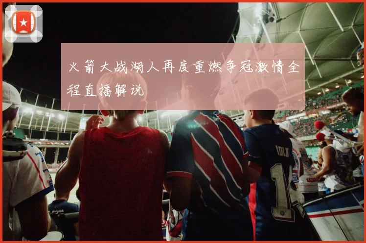 火箭大战湖人再度重燃争冠激情全程直播解说