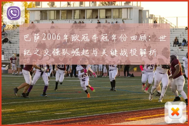 巴萨2006年欧冠夺冠年份回顾：世纪之交强队崛起与关键战役解析