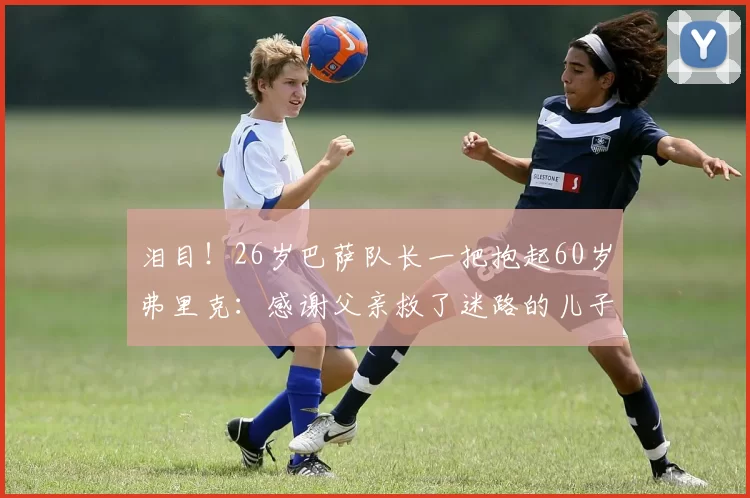 泪目！26岁巴萨队长一把抱起60岁弗里克：感谢父亲救了迷路的儿子