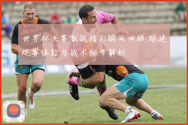 世界杯决赛激战精彩瞬间回顾 球迷观赛体验与战术细节解析