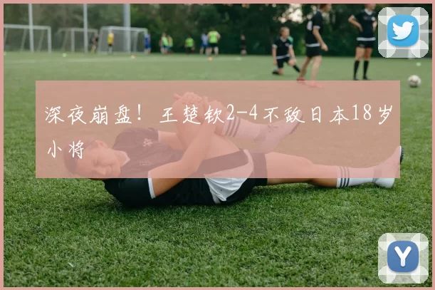 深夜崩盘！王楚钦2-4不敌日本18岁小将
