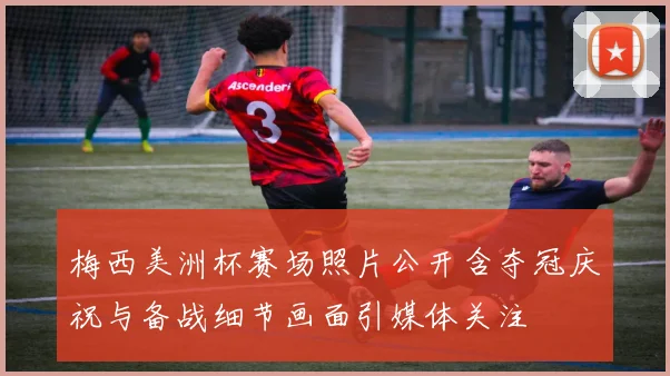 梅西美洲杯赛场照片公开含夺冠庆祝与备战细节画面引媒体关注